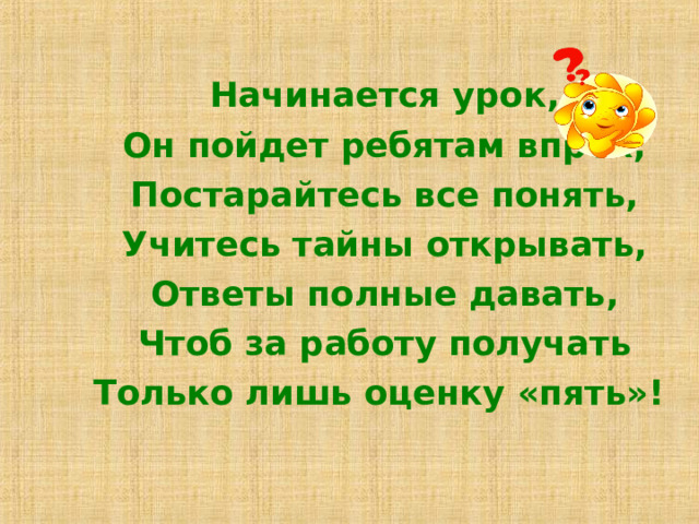 Начинается урок, Он пойдет ребятам впрок, Постарайтесь все понять, Учитесь тайны открывать, Ответы полные давать, Чтоб за работу получать Только лишь оценку «пять»! 