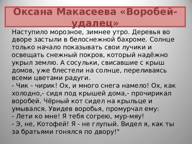 Оксана Макасеева «Воробей-удалец» Наступило морозное, зимнее утро. Деревья во дворе застыли в белоснежной бахроме. Солнце только начало показывать свои лучики и освещать снежный покров, который надёжно укрыл землю. А сосульки, свисавшие с крыш домов, уже блестели на солнце, переливаясь всеми цветами радуги.  - Чик - чирик! Ох, и много снега намело! Ох, как холодно,- сидя под крышей дома,- прочирикал воробей. Чёрный кот сидел на крыльце и умывался. Увидев воробья, промурчал ему:  - Лети ко мне! Я тебя согрею, мур-мяу!  - Э, не, Котофей! Я - не глупый. Видел я, как ты за братьями гонялся по двору!