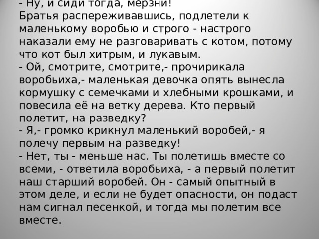 - Ну, и сиди тогда, мёрзни!  Братья распереживавшись, подлетели к маленькому воробью и строго - настрого наказали ему не разговаривать с котом, потому что кот был хитрым, и лукавым.  - Ой, смотрите, смотрите,- прочирикала воробьиха,- маленькая девочка опять вынесла кормушку с семечками и хлебными крошками, и повесила её на ветку дерева. Кто первый полетит, на разведку?  - Я,- громко крикнул маленький воробей,- я полечу первым на разведку!  - Нет, ты - меньше нас. Ты полетишь вместе со всеми, - ответила воробьиха, - а первый полетит наш старший воробей. Он - самый опытный в этом деле, и если не будет опасности, он подаст нам сигнал песенкой, и тогда мы полетим все вместе.   