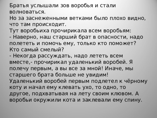 Братья услышали зов воробья и стали волноваться.  Но за заснеженными ветками было плохо видно, что там происходит.  Тут воробьиха прочирикала всем воробьям:  - Наверно, наш старший брат в опасности, надо полететь и помочь ему, только кто поможет? Кто самый смелый?  - Некогда рассуждать, надо лететь всем вместе,- прочирикал удаленький воробей. Я полечу первым, а вы все за мной! Иначе, мы старшего брата больше не увидим!  Удаленький воробей первым подлетел к чёрному коту и начал ему клевать ухо, то одно, то другое, подхватывая на лету своим клювом. А воробьи окружили кота и заклевали ему спину.   