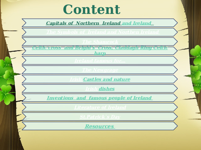   Content   Capitals of Northern Ireland and Ireland  The Symbols of Ireland and Northen Ireland  The Shamrock   Celtic cross and Brigid’s Cross, Claddagh Ring Celtic harp   Irеland famous for… The Newgrage Irish Castles and nature Irish dishes Inventions and famous people of Ireland Literature of Ireland St.Patrick`s Day Resources  