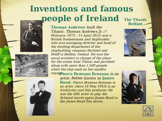 Inventions and famous people of Ireland The Titanic Belfast Thomas Andrews built the Titanic. Thomas Andrews Jr. (7 February 1873 – 15 April 1912) was a British businessman and shipbuilder, who was managing director and head of the drafting department of the shipbuilding company Harland and Wolff in Belfast, Ireland. He was the naval architect in charge of the plans for the ocean liner Titanic and perished along with more than 1,500 people when the ship sank on her maiden voyage. Pierce Brosnan Brosnan is an actor. Better known as James Bond .  Pierce Brosnan Brosnan is an actor. (born 16 May 1953) is an Irish[actor and film producer. He was the fifth actor to play the fictional secret agent James Bond in the James Bond film series 