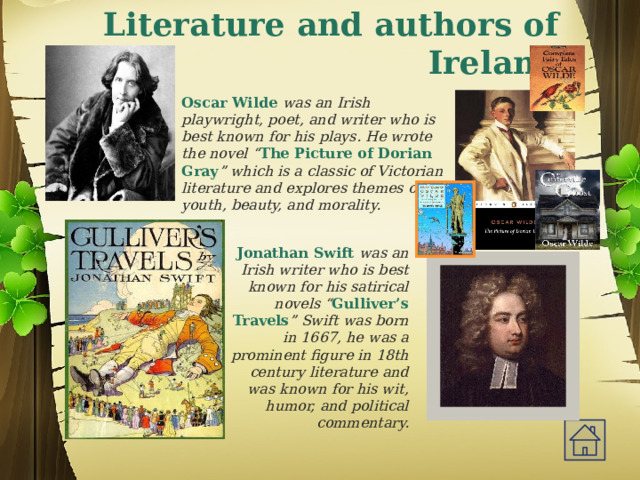 Literature and authors of Ireland  Oscar Wilde was an Irish playwright, poet, and writer who is best known for his plays. He wrote the novel “ The Picture of Dorian Gray ” which is a classic of Victorian literature and explores themes of youth, beauty, and morality. Jonathan Swift was an Irish writer who is best known for his satirical novels “ Gulliver’s Travels ” Swift was born in 1667, he was a prominent figure in 18th century literature and was known for his wit, humor, and political commentary.   
