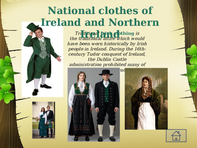 National clothes of Ireland and Northern Ireland Traditional  Irish clothing  is the traditional attire which would have been worn historically by Irish people in Ireland. During the 16th-century Tudor conquest of Ireland, the Dublin Castle administration prohibited many of Ireland’s clothing traditions 