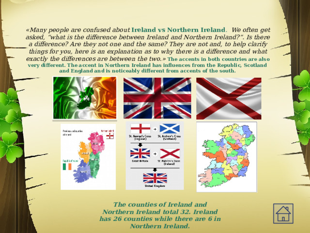  «Many people are confused about  Ireland vs Northern Ireland . We often get asked, “what is the difference between Ireland and Northern Ireland?”. Is there a difference? Are they not one and the same? They are not and, to help clarify things for you, here is an explanation as to why there is a difference and what exactly the differences are between the two.»  The accents in both countries are also very different. The accent in Northern Ireland has influences from the Republic, Scotland and England and is noticeably different from accents of the south.   The counties of Ireland and Northern Ireland total 32. Ireland has 26 counties while there are 6 in Northern Ireland. 