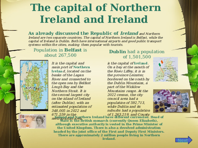 The capital of Northern Ireland and Ireland    As already discussed the Republic of Ireland and Northern Ireland are two separate countries. The capital of Northern Ireland is Belfast, while the capital of Ireland is Dublin. Both have international airports and good public transport systems within the cities, making them popular with tourists. Population in Belfast is about 267,500 Dublin had a population of 1,501,500 It is the capital and main port of Northern Irelan d, located on the banks of the Lagan River and connected to the open sea by Belfast Lough Bay and the Northern Strait. It is the second largest city on the island of Ireland (after Dublin), with an estimated population of 348,005 in 2022 and 671,559 in the metropolitan area. is the capital of Ireland . On a bay at the mouth of the River Liffey, it is in the province Leinster, bordered on the south by the Dublin Mountains, a part of the Wicklow Mountains range. At the 2022 census, the city council area had a population of 592,713, while Dublin and its suburbs had a population of 1,263,219, and County Ireland and Northern Ireland have different currencies.  Head of State is the British monarch (currently Queen Elizabeth), although executive authority is vested in the Prime Minister of the United Kingdom. There is also a devolved administration headed by the joint office of the First and Deputy First Ministers. There are approximately 2 million people living in Northern Ireland.   