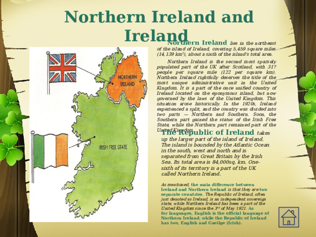 Northern Ireland and Ireland Northern Ireland lies in the northeast of the island of Ireland, covering 5,459 square miles (14,139 km²), about a sixth of the island's total area. Northern Ireland is the second most sparsely populated part of the UK after Scotland, with 317 people per square mile (122 per square km).  Northern Ireland rightfully deserves the title of the most unique administrative unit in the United Kingdom. It is a part of the once unified country of Ireland located on the eponymous island, but now governed by the laws of the United Kingdom. This situation arose historically. In the 1920s, Ireland experienced a split, and the country was divided into two parts — Northern and Southern. Soon, the Southern part gained the status of the Irish Free State, while the Northern part remained part of the United Kingdom. The Republic of Ireland takes up the larger part of the island of Ireland. The island is bounded by the Atlantic Ocean in the south, west and north and is separated from Great Britain by the Irish Sea. Its total area is 84,000sq. km. One-sixth of its territory is a part of the UK called Northern Ireland.   As mentioned, the main difference between Ireland and Northern Ireland is that they are   two separate countries . The Republic of Ireland, often just denoted as Ireland, is an independent sovereign state, while Northern Ireland has been a part of the United Kingdom since the 3 rd  of May 1921.  As for languages, English is the official language of Northern Ireland, while the Republic of Ireland has two, English and Gaeilge (Irish).  