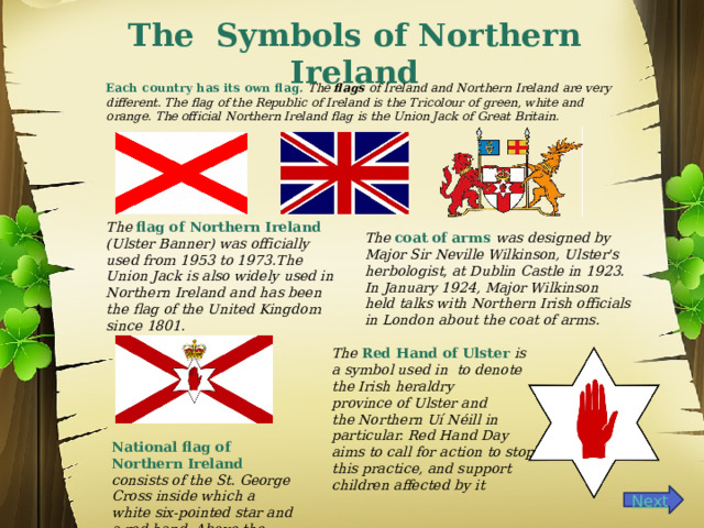    The Symbols of Northern Ireland Each country has its own flag. The  flags  of Ireland and Northern Ireland are very different. The flag of the Republic of Ireland is the Tricolour of green, white and orange. The official Northern Ireland flag is the Union Jack of Great Britain.  The flag of Northern Ireland  (Ulster Banner) was officially used from 1953 to 1973.The Union Jack is also widely used in Northern Ireland and has been the flag of the United Kingdom since 1801. The coat of arms was designed by Major Sir Neville Wilkinson, Ulster's herbologist, at Dublin Castle in 1923. In January 1924, Major Wilkinson held talks with Northern Irish officials in London about the coat of arms. The  Red Hand of Ulster  is a symbol used in  to denote the Irish heraldry province of Ulster and the Northern Uí Néill in particular. Red Hand Day aims to call for action to stop this practice, and support children affected by it National flag of Northern Ireland consists of the St. George Cross inside which a white six-pointed star and a red hand. Above the star is a crown. 