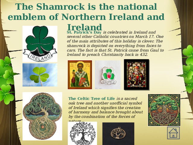 The Shamrock is the national emblem of Northern Ireland and Ireland St. Patrick's Day is celebrated in Ireland and several other Catholic countries on March 17. One of the main attributes of this holiday is clover. The shamrock is depicted on everything from faces to cars. The fact is that St. Patrick came from Gaul to Ireland to preach Christianity back in 432. The Celtic Tree of Life is a sacred oak tree and another unofficial symbol of Ireland which signifies the creation of harmony and balance brought about by the combination of the forces of nature. 