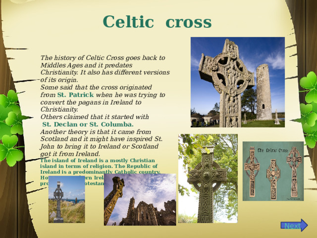 Celtic cross The history of Celtic Cross goes back to Middles Ages and it predates Christianity. It also has different versions of its origin. Some said that the cross originated from  St. Patrick  when he was trying to convert the pagans in Ireland to Christianity. Others claimed that it started with   St. Declan or St. Columba. Another theory is that it came from Scotland and it might have inspired St. John to bring it to Ireland or Scotland got it from Ireland.  The island of Ireland is a mostly Christian island in terms of religion. The Republic of Ireland is a predominantly Catholic country. However, Northern Ireland has a higher proportion of Protestant Christians.  
