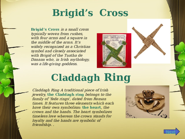 Brigid’s Cross Brigid’s Cross is a small cross typically woven from rushes, with four arms and a square in the middle of the arms. It’s widely recognized as a Christian symbol and closely associated with Brigid of the Tuatha de Danaan who, in Irish mythology, was a life-giving goddess. Claddagh Ring Claddagh Ring A traditional piece of Irish jewelry,  the Claddagh ring  belongs to the family of ‘fede rings’, dated from Roman times. It features three elements which each have their own symbolism:  the heart , the crown and the hands. The heart symbolizes timeless love whereas the crown stands for loyalty and the hands are symbolic of friendship. . 