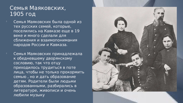 Семья Маяковских, 1905 год Семья Маяковских была одной из тех русских семей, которые, поселились на Кавказе еще в 19 веке и много сделали для сближения и взаимопонимания народов России и Кавказа. Семья Маяковских принадлежала к обедневшему дворянскому сословию, так что отцу приходилось трудиться в поте лица, чтобы не только прокормить семью , но и дать образование детям. Родители были людьми образованными, разбирались в литературе, живописи и очень любили музыку 