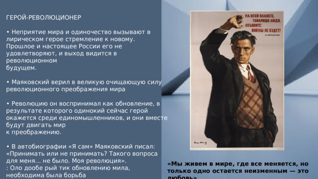 ГЕРОЙ-РЕВОЛЮЦИОНЕР • Неприятие мира и одиночество вызывают в лирическом герое стремление к новому. Прошлое и настоящее России его не удовлетворяют, и выход видится в революционном будущем. • Маяковский верил в великую очищающую силу революционного преображения мира • Революцию он воспринимал как обновление, в результате которого одинокий сейчас герой окажется среди единомышленников, и они вместе будут двигать мир к преображению. • В автобиографии «Я сам» Маяковский писал: «Принимать или не принимать? Такого вопроса для меня... не было. Моя революция». : Оло дообе рый тик обновлению мила, необходима была борьба «Мы живем в мире, где все меняется, но только одно остается неизменным — это любовь» 