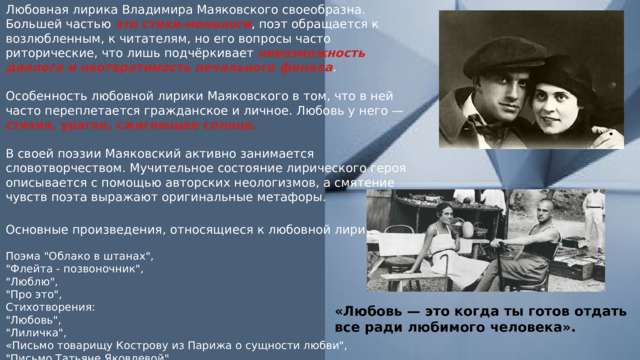 Любовная лирика Владимира Маяковского своеобразна. Большей частью это стихи-монологи , поэт обращается к возлюбленным, к читателям, но его вопросы часто риторические, что лишь подчёркивает невозможность диалога и неотвратимость печального финала . Особенность любовной лирики Маяковского в том, что в ней часто переплетается гражданское и личное. Любовь у него — стихия, ураган, сжигающее солнце. В своей поэзии Маяковский активно занимается словотворчеством. Мучительное состояние лирического героя описывается с помощью авторских неологизмов, а смятение чувств поэта выражают оригинальные метафоры. Основные произведения, относящиеся к любовной лирике. Поэма 