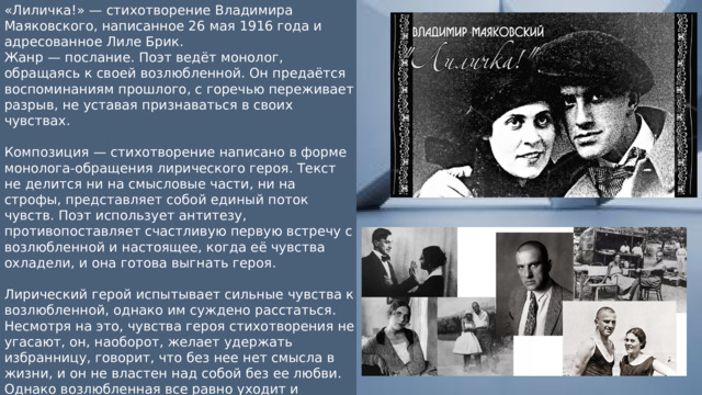 «Лиличка!» — стихотворение Владимира Маяковского, написанное 26 мая 1916 года и адресованное Лиле Брик. Жанр — послание. Поэт ведёт монолог, обращаясь к своей возлюбленной. Он предаётся воспоминаниям прошлого, с горечью переживает разрыв, не уставая признаваться в своих чувствах. Композиция — стихотворение написано в форме монолога-обращения лирического героя. Текст не делится ни на смысловые части, ни на строфы, представляет собой единый поток чувств. Поэт использует антитезу, противопоставляет счастливую первую встречу с возлюбленной и настоящее, когда её чувства охладели, и она готова выгнать героя. Лирический герой испытывает сильные чувства к возлюбленной, однако им суждено расстаться. Несмотря на это, чувства героя стихотворения не угасают, он, наоборот, желает удержать избранницу, говорит, что без нее нет смысла в жизни, и он не властен над собой без ее любви. Однако возлюбленная все равно уходит и лирическому герою остается лишь просить позволения «выстелить» нежностью ее уходящий шаг. 