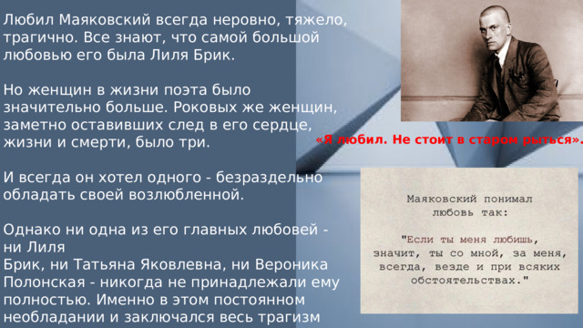 Любил Маяковский всегда неровно, тяжело, трагично. Все знают, что самой большой любовью его была Лиля Брик. Но женщин в жизни поэта было значительно больше. Роковых же женщин, заметно оставивших след в его сердце, жизни и смерти, было три. И всегда он хотел одного - безраздельно обладать своей возлюбленной. Однако ни одна из его главных любовей - ни Лиля Брик, ни Татьяна Яковлевна, ни Вероника Полонская - никогда не принадлежали ему полностью. Именно в этом постоянном необладании и заключался весь трагизм любви поэта. «Я любил. Не стоит в старом рыться». 