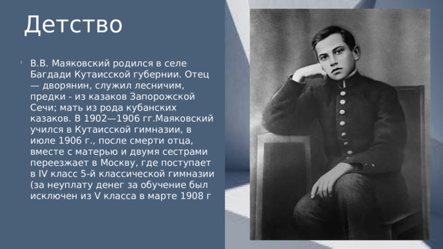 Детство В.В. Маяковский родился в селе Багдади Кутаисской губернии. Отец — дворянин, служил лесничим, предки - из казаков Запорожской Сечи; мать из рода кубанских казаков. В 1902—1906 гг.Маяковский учился в Кутаисской гимназии, в июле 1906 г., после смерти отца, вместе с матерью и двумя сестрами переезжает в Москву, где поступает в IV класс 5-й классической гимназии (за неуплату денег за обучение был исключен из V класса в марте 1908 г 