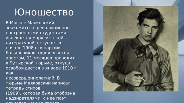 Юношество В Москве Маяковский знакомится с революционно настроенными студентами, увлекается марксистской литературой, вступает в начале 1908 г. в партию большевиков, подвергается арестам, 11 месяцев проводит в Бутырской тюрьме, откуда освобождается в январе 1910 г. как несовершеннолетний. В тюрьме Маяковский написал тетрадь стихов (1909), которая была отобрана надзирателями; с нее поэт исчислял начало своего творчества. 