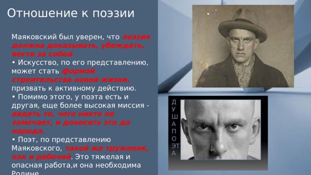 Отношение к поэзии Маяковский был уверен, что поэзия должна доказывать, убеждать, вести за собой • Искусство, по его представлению, может стать формой строительства новой жизни. призвать к активному действию. • Помимо этого, у поэта есть и другая, еще более высокая миссия - видеть то, чего никто не замечает, и доносить это до народа. • Поэт, по представлению Маяковского, такой же труженик, как и рабочий . Это тяжелая и опасная работа,и она необходима Родине 