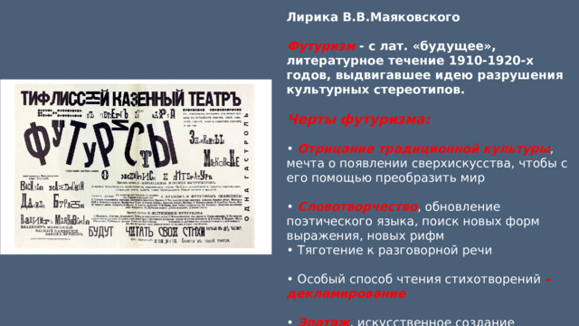 Лирика В.В.Маяковского Футуризм - с лат. «будущее», литературное течение 1910-1920-х годов, выдвигавшее идею разрушения культурных стереотипов. Черты футуризма:  • Отрицание традиционной культуры , мечта о появлении сверхискусства, чтобы с его помощью преобразить мир • Словотворчество , обновление поэтического языка, поиск новых форм выражения, новых рифм • Тяготение к разговорной речи • Особый способ чтения стихотворений – декламирование • Эпатаж , искусственное создание атмосферы литературного скандала. 