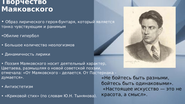 Творчество Маяковского • Образ лирического героя-бунтаря, который является тонко чувствующим и ранимым • Обилие гипербол • Большое количество неологизмов • Динамичность лирики • Поэзия Маяковского носит деятельный характер, Цветаева, размышляя о новой советской поэзии, отмечала: «От Маяковского - делается. От Пастернака - думается». • Антиэстетизм • «Криковой стих» (по словам Ю.Н. Тынянова). «Не бойтесь быть разными, бойтесь быть одинаковыми».  «Настоящее искусство — это не красота, а смысл». 