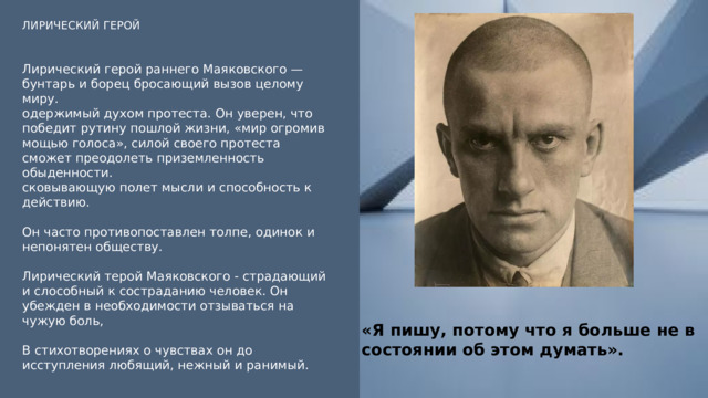 ЛИРИЧЕСКИЙ ГЕРОЙ Лирический герой раннего Маяковского — бунтарь и борец бросающий вызов целому миру. одержимый духом протеста. Он уверен, что победит рутину пошлой жизни, «мир огромив мощью голоса», силой своего протеста сможет преодолеть приземленность обыденности. сковывающую полет мысли и способность к действию. Он часто противопоставлен толпе, одинок и непонятен обществу. Лирический терой Маяковского - страдающий и слособный к состраданию человек. Он убежден в необходимости отзываться на чужую боль, В стихотворениях о чувствах он до исступления любящий, нежный и ранимый. «Я пишу, потому что я больше не в состоянии об этом думать». 