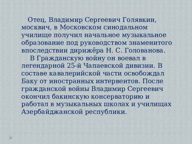Отец, Владимир Сергеевич Голявкин, москвич, в Московском синодальном училище получил начальное музыкальное образование под руководством знаменитого впоследствии дирижёра Н. С. Голованова.  В Гражданскую войну он воевал в легендарной 25-й Чапаевской дивизии. В составе кавалерийской части освобождал Баку от иностранных интервентов. После гражданской войны Владимир Сергеевич окончил бакинскую консерваторию и работал в музыкальных школах и училищах Азербайджанской республики. . 