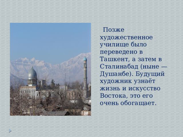  Позже художественное училище было переведено в Ташкент, а затем в Сталинабад (ныне — Душанбе). Будущий художник узнаёт жизнь и искусство Востока, это его очень обогащает. 