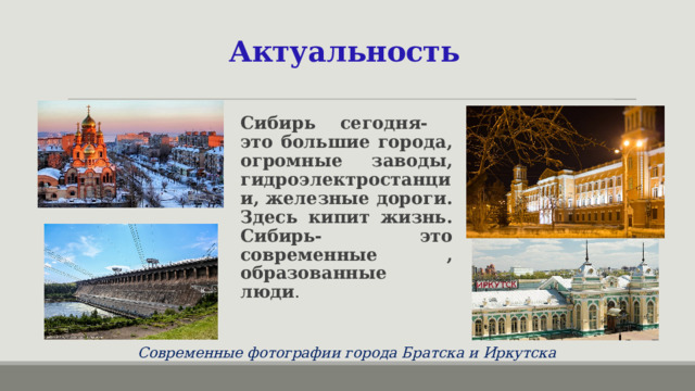 Актуальность Сибирь сегодня- это большие города, огромные заводы, гидроэлектростанции, железные дороги. Здесь кипит жизнь. Сибирь- это современные , образованные люди . Современные фотографии города Братска и Иркутска 