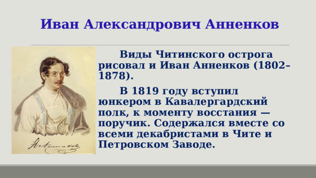 Иван Александрович Анненков  Виды Читинского острога рисовал и Иван Анненков (1802–1878).  В 1819 году вступил юнкером в Кавалергардский полк, к моменту восстания — поручик. Содержался вместе со всеми декабристами в Чите и Петровском Заводе.  