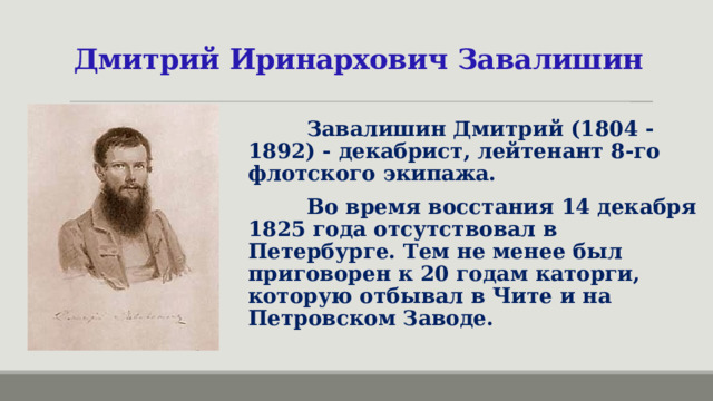 Дмитрий Иринархович Завалишин  Завалишин Дмитрий (1804 - 1892) - декабрист, лейтенант 8-го флотского экипажа.  Во время восстания 14 декабря 1825 года отсутствовал в Петербурге. Тем не менее был приговорен к 20 годам каторги, которую отбывал в Чите и на Петровском Заводе. 