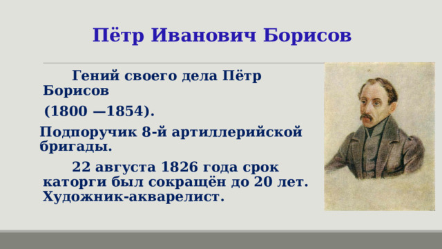 Пётр Иванович Борисов  Гений своего дела Пётр Борисов (1800 —1854). Подпоручик 8-й артиллерийской бригады.  22 августа 1826 года срок каторги был сокращён до 20 лет.  Художник-акварелист. 