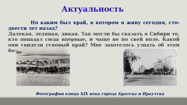 Актуальность   Но каким был край, в котором я живу сегодня, сто-двести лет назад? Далекая, ледяная, дикая. Так могли бы сказать о Сибири те, кто попадал сюда впервые, и чаще не по свей воле. Какой они увидели суровый край? Мне захотелось узнать об этом больше. Фотографии конца XIX века города Братска и Иркутска 