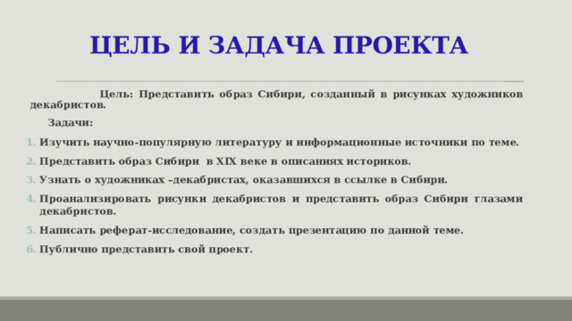 ЦЕЛЬ И ЗАДАЧА ПРОЕКТА  Цель: Представить образ Сибири, созданный в рисунках художников декабристов.   Задачи: Изучить научно-популярную литературу и информационные источники по теме. Представить образ Сибири в XIX веке в описаниях историков. Узнать о художниках –декабристах, оказавшихся в ссылке в Сибири. Проанализировать рисунки декабристов и представить образ Сибири глазами декабристов. Написать реферат-исследование, создать презентацию по данной теме. Публично представить свой проект.  