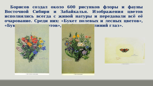Борисов создал около 600 рисунков флоры и фауны Восточной Сибири и Забайкалья. Изображения цветов исполнялись всегда с живой натуры и передавали всё её очарование. Среди них: «Букет полевых и лесных цветов», «Букет полевых цветов», «Бабочка Павлиний глаз».  