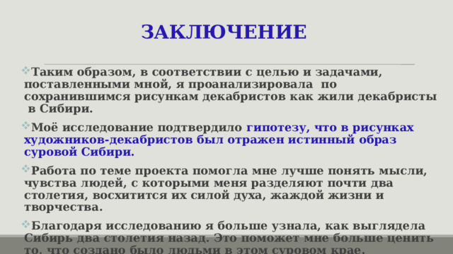 ЗАКЛЮЧЕНИЕ  Таким образом, в соответствии с целью и задачами, поставленными мной, я проанализировала по сохранившимся рисункам декабристов как жили декабристы в Сибири. Моё исследование подтвердило гипотезу, что в рисунках художников-декабристов был отражен истинный образ суровой Сибири. Работа по теме проекта помогла мне лучше понять мысли, чувства людей, с которыми меня разделяют почти два столетия, восхитится их силой духа, жаждой жизни и творчества. Благодаря исследованию я больше узнала, как выглядела Сибирь два столетия назад. Это поможет мне больше ценить то, что создано было людьми в этом суровом крае.  