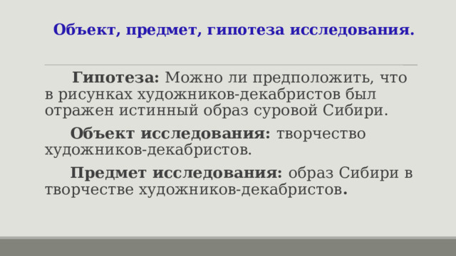 Объект, предмет, гипотеза исследования.  Гипотеза: Можно ли предположить, что в рисунках художников-декабристов был отражен истинный образ суровой Сибири.  Объект исследования: творчество художников-декабристов.  Предмет исследования: образ Сибири в творчестве художников-декабристов . 