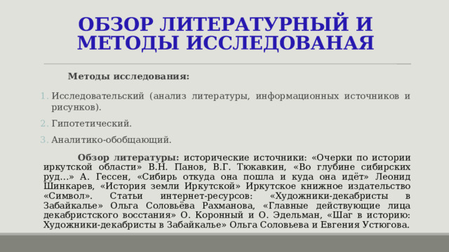 ОБЗОР ЛИТЕРАТУРНЫЙ И МЕТОДЫ ИССЛЕДОВАНАЯ  Методы исследования: Исследовательский (анализ литературы, информационных источников и рисунков). Гипотетический. Аналитико-обобщающий.  Обзор литературы: исторические источники:  «Очерки по истории иркутской области» В.Н. Панов, В.Г. Тюкавкин,  «Во глубине сибирских руд…» А. Гессен, «Сибирь откуда она пошла и куда она идёт» Леонид Шинкарев,  «История земли Иркутской» Иркутское книжное издательство «Символ». Статьи интернет-ресурсов: «Художники-декабристы в Забайкалье» Ольга Соловьёва Рахманова, «Главные действующие лица декабристского восстания» О. Коронный и О. Эдельман, «Шаг в историю: Художники-декабристы в Забайкалье» Ольга Соловьева и Евгения Устюгова. 