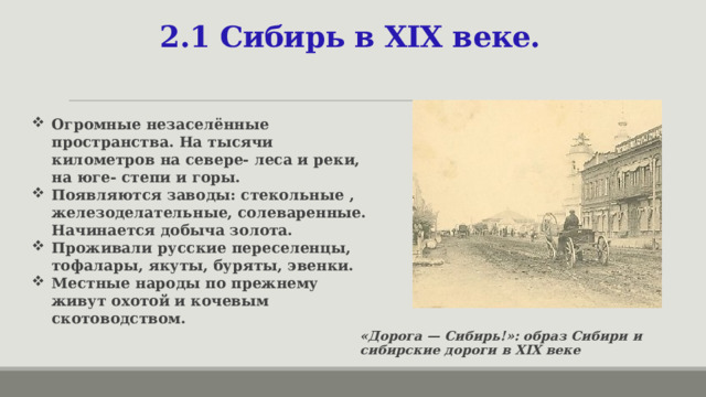  2.1 Сибирь в XIX веке. Огромные незаселённые пространства. На тысячи километров на севере- леса и реки, на юге- степи и горы. Появляются заводы: стекольные , железоделательные, солеваренные. Начинается добыча золота. Проживали русские переселенцы, тофалары, якуты, буряты, эвенки. Местные народы по прежнему живут охотой и кочевым скотоводством.  «Дорога — Сибирь!»: образ Сибири и сибирские дороги в XIX веке  