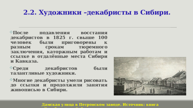 2.2. Художники –декабристы в Сибири. После подавления восстания декабристов в 1825 г. свыше 100 человек были приговорены к разным срокам тюремного заключения, каторжным работам и ссылке в отдалённые места Сибири и Кавказа. Среди декабристов были талантливые художники. Многие декабристы умели рисовать до ссылки и продолжили занятия живописью в Сибири. Дамская улица в Петровском заводе. Источник: книга «Декабристы и Сибирь» 