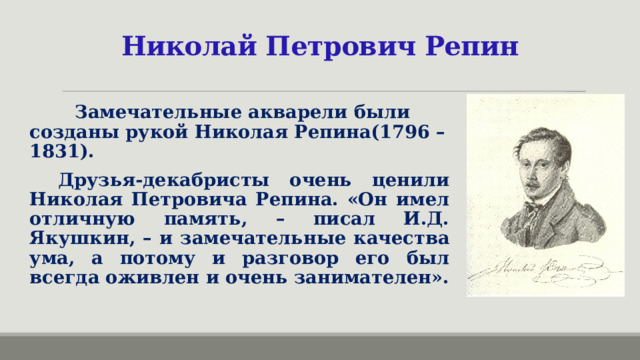 Николай Петрович Репин  Замечательные акварели были созданы рукой Николая Репина(1796 – 1831). Друзья-декабристы очень ценили Николая Петровича Репина. «Он имел отличную память, – писал И.Д. Якушкин, – и замечательные качества ума, а потому и разговор его был всегда оживлен и очень занимателен».  