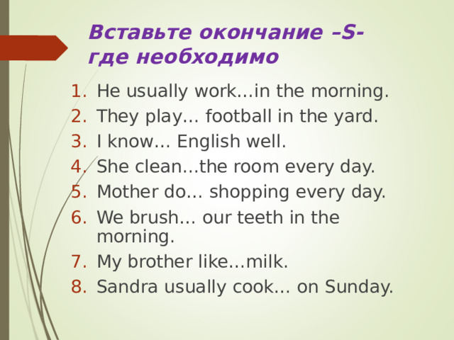 Вставьте окончание –S - где необходимо He usually work…in the morning. They play… football in the yard. I know… English well. She clean...the room every day. Mother do… shopping every day. We brush… our teeth in the morning. My brother like…milk. Sandra usually cook… on Sunday. 