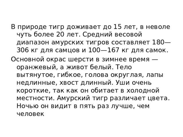 В природе тигр доживает до 15 лет, в неволе чуть более 20 лет. Средний весовой диапазон амурских тигров составляет 180—306 кг для самцов и 100—167 кг для самок. Основной окрас шерсти в зимнее время — оранжевый, а живот белый. Тело вытянутое, гибкое, голова округлая, лапы недлинные, хвост длинный. Уши очень короткие, так как он обитает в холодной местности. Амурский тигр различает цвета. Ночью он видит в пять раз лучше, чем человек 