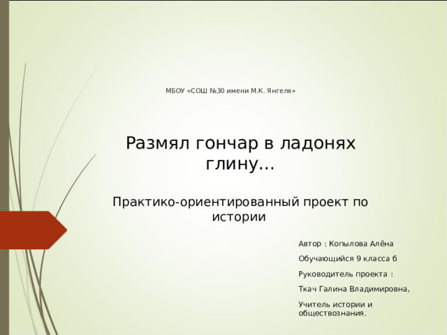      МБОУ «СОШ №30 имени М.К. Янгеля»       Размял гончар в ладонях глину…  Практико-ориентированный проект по истории Автор : Копылова Алёна Обучающийся 9 класса б Руководитель проекта : Ткач Галина Владимировна, Учитель истории и обществознания. 
