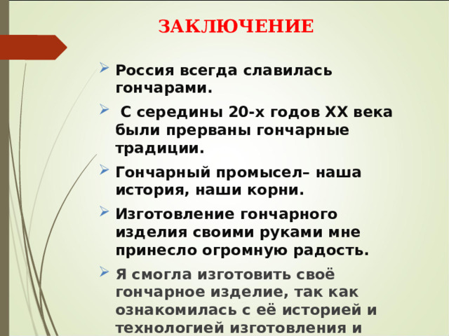 ЗАКЛЮЧЕНИЕ   Россия всегда славилась гончарами.  С середины 20-х годов ХХ века были прерваны гончарные традиции. Гончарный промысел– наша история, наши корни. Изготовление гончарного изделия своими руками мне принесло огромную радость. Я смогла изготовить своё гончарное изделие, так как ознакомилась с её историей и технологией изготовления и овладела навыками изготовления изделий из глины. 