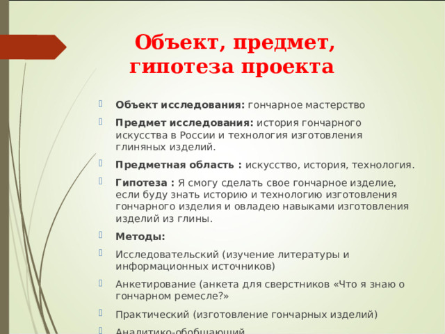 Объект, предмет, гипотеза проекта Объект исследования:  гончарное мастерство Предмет исследования:  история гончарного искусства в России и технология изготовления глиняных изделий. Предметная область : искусство, история, технология . Гипотеза : Я смогу сделать свое гончарное изделие, если буду знать историю и технологию изготовления гончарного изделия и овладею навыками изготовления изделий из глины. Методы:  Исследовательский (изучение литературы и информационных источников) Анкетирование (анкета для сверстников «Что я знаю о гончарном ремесле?» Практический (изготовление гончарных изделий) Аналитико-обобщающий. 
