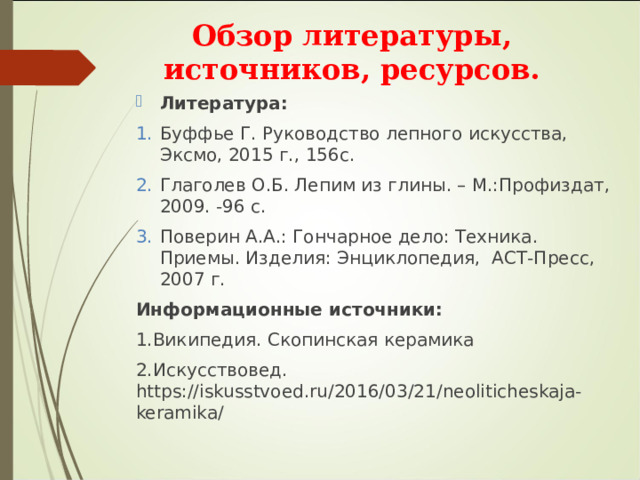 Обзор литературы, источников, ресурсов. Литература: Буффье Г. Руководство лепного искусства, Эксмо, 2015 г., 156с. Глаголев О.Б. Лепим из глины. – М.:Профиздат, 2009. -96 с. Поверин А.А.: Гончарное дело: Техника. Приемы. Изделия: Энциклопедия, АСТ-Пресс, 2007 г. Информационные источники: 1.Википедия. Скопинская керамика 2.Искусствовед. https://iskusstvoed.ru/2016/03/21/neoliticheskaja-keramika/ 