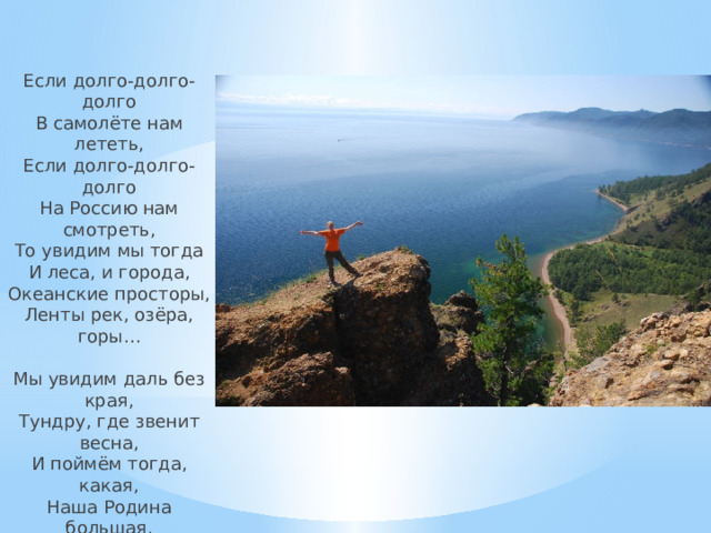 Если долго-долго-долго  В самолёте нам лететь,  Если долго-долго-долго  На Россию нам смотреть,  То увидим мы тогда  И леса, и города,  Океанские просторы,  Ленты рек, озёра, горы…   Мы увидим даль без края,  Тундру, где звенит весна,  И поймём тогда, какая,  Наша Родина большая,  Необъятная страна. 