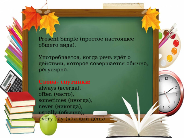 Present Simple (простое настоящее общего вида). Употребляется, когда речь идёт о действии, которое совершается обычно, регулярно. Слова- спутники: always ( всегда), often ( часто), sometimes ( иногда), never ( никогда), usually ( обычно), every day ( каждый день) 