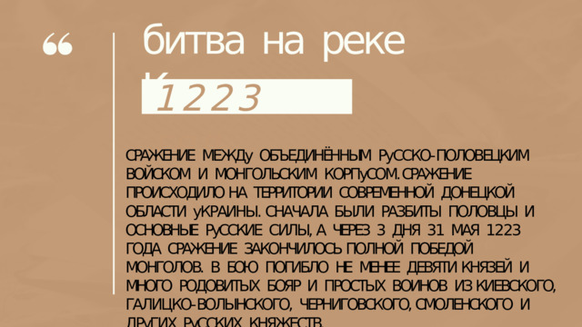 битва  на  реке  Калке 122 3  го д СРАЖЕНИЕ  МЕЖДу  ОБЪЕДИНЁННЫМ  РуССКО- ПОЛОВЕЦКИМ ВОЙСКОМ  И  МОНГОЛЬСКИМ  КОРПуСОМ.  СРАЖЕНИЕ  ПРОИСХОДИЛО НА  ТЕРРИТОРИИ  СОВРЕМЕННОЙ  ДОНЕЦКОЙ  ОБЛАСТИ  уКРАИНЫ. СНАЧАЛА  БЫЛИ  РАЗБИТЫ  ПОЛОВЦЫ  И  ОСНОВНЫЕ  РуССКИЕ  СИЛЫ, А  ЧЕРЕЗ  3  ДНЯ  31  МАЯ  1223  ГОДА  СРАЖЕНИЕ  ЗАКОНЧИЛОСЬ ПОЛНОЙ  ПОБЕДОЙ  МОНГОЛОВ.  В  БОЮ  ПОГИБЛО  НЕ  МЕНЕЕ  ДЕВЯТИ КНЯЗЕЙ  И  МНОГО  РОДОВИТЫХ  БОЯР  И  ПРОСТЫХ  ВОИНОВ  ИЗ КИЕВСКОГО,  ГАЛИЦКО- ВОЛЫНСКОГО,  ЧЕРНИГОВСКОГО, СМОЛЕНСКОГО  И  ДРуГИХ  РуССКИХ  КНЯЖЕСТВ. 